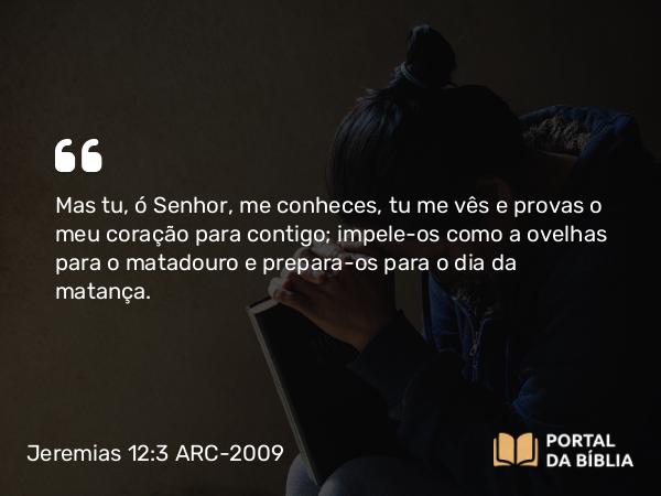 Jeremias 12:3 ARC-2009 - Mas tu, ó Senhor, me conheces, tu me vês e provas o meu coração para contigo; impele-os como a ovelhas para o matadouro e prepara-os para o dia da matança.