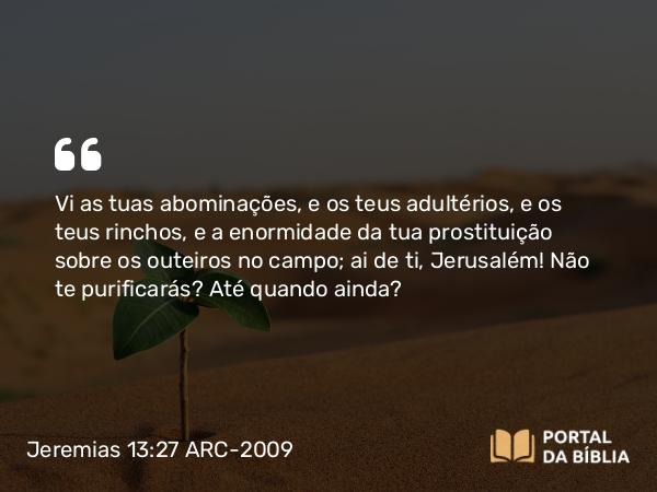 Jeremias 13:27 ARC-2009 - Vi as tuas abominações, e os teus adultérios, e os teus rinchos, e a enormidade da tua prostituição sobre os outeiros no campo; ai de ti, Jerusalém! Não te purificarás? Até quando ainda?