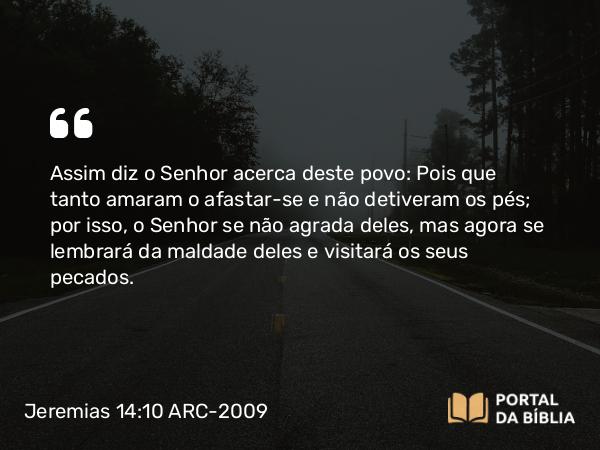 Jeremias 14:10 ARC-2009 - Assim diz o Senhor acerca deste povo: Pois que tanto amaram o afastar-se e não detiveram os pés; por isso, o Senhor se não agrada deles, mas agora se lembrará da maldade deles e visitará os seus pecados.