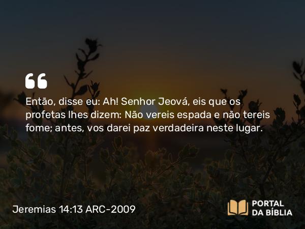 Jeremias 14:13 ARC-2009 - Então, disse eu: Ah! Senhor Jeová, eis que os profetas lhes dizem: Não vereis espada e não tereis fome; antes, vos darei paz verdadeira neste lugar.