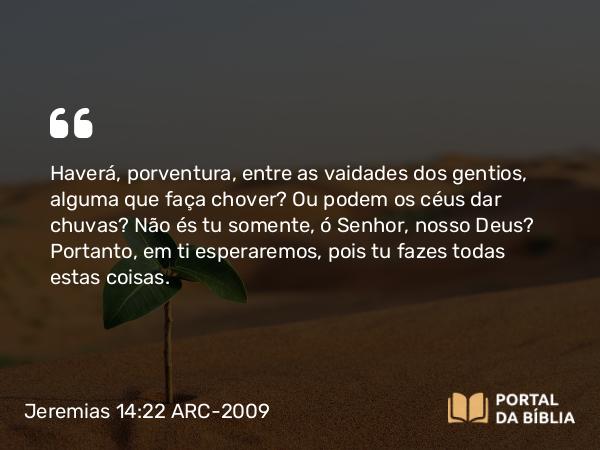 Jeremias 14:22 ARC-2009 - Haverá, porventura, entre as vaidades dos gentios, alguma que faça chover? Ou podem os céus dar chuvas? Não és tu somente, ó Senhor, nosso Deus? Portanto, em ti esperaremos, pois tu fazes todas estas coisas.