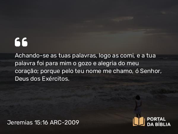 Jeremias 15:16 ARC-2009 - Achando-se as tuas palavras, logo as comi, e a tua palavra foi para mim o gozo e alegria do meu coração; porque pelo teu nome me chamo, ó Senhor, Deus dos Exércitos.