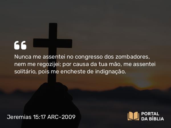 Jeremias 15:17 ARC-2009 - Nunca me assentei no congresso dos zombadores, nem me regozijei; por causa da tua mão, me assentei solitário, pois me encheste de indignação.