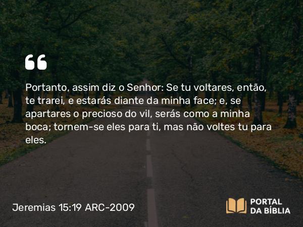 Jeremias 15:19 ARC-2009 - Portanto, assim diz o Senhor: Se tu voltares, então, te trarei, e estarás diante da minha face; e, se apartares o precioso do vil, serás como a minha boca; tornem-se eles para ti, mas não voltes tu para eles.