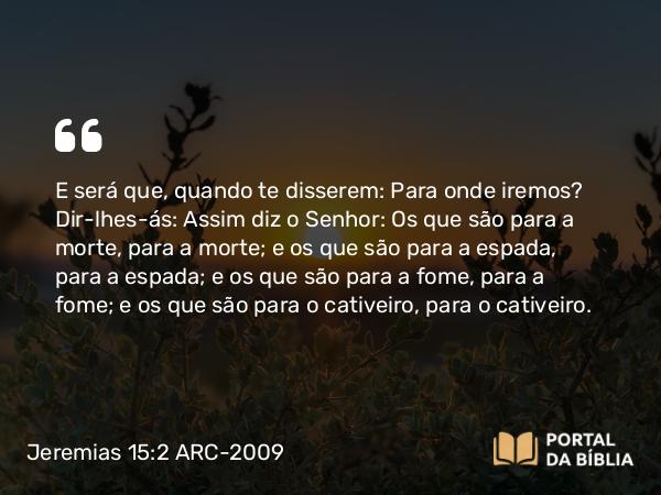 Jeremias 15:2 ARC-2009 - E será que, quando te disserem: Para onde iremos? Dir-lhes-ás: Assim diz o Senhor: Os que são para a morte, para a morte; e os que são para a espada, para a espada; e os que são para a fome, para a fome; e os que são para o cativeiro, para o cativeiro.