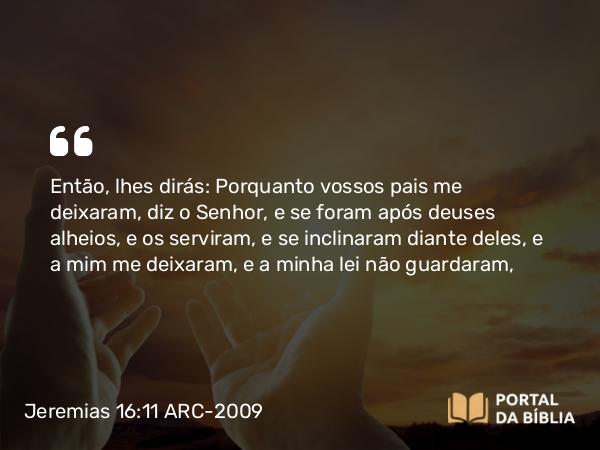 Jeremias 16:11 ARC-2009 - Então, lhes dirás: Porquanto vossos pais me deixaram, diz o Senhor, e se foram após deuses alheios, e os serviram, e se inclinaram diante deles, e a mim me deixaram, e a minha lei não guardaram,