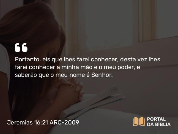 Jeremias 16:21 ARC-2009 - Portanto, eis que lhes farei conhecer, desta vez lhes farei conhecer a minha mão e o meu poder, e saberão que o meu nome é Senhor.