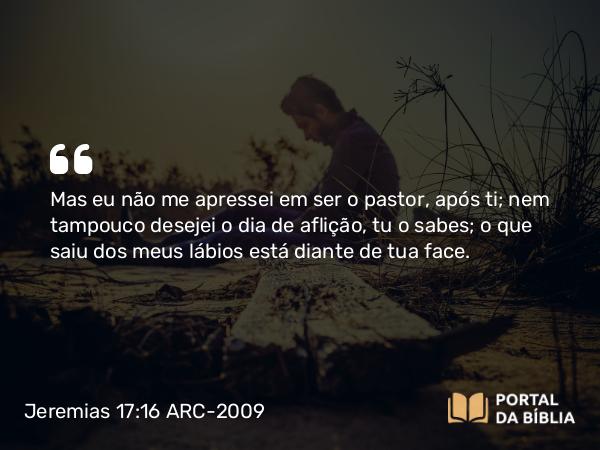 Jeremias 17:16 ARC-2009 - Mas eu não me apressei em ser o pastor, após ti; nem tampouco desejei o dia de aflição, tu o sabes; o que saiu dos meus lábios está diante de tua face.