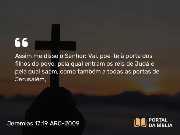 Jeremias 17:19 ARC-2009 - Assim me disse o Senhor: Vai, põe-te à porta dos filhos do povo, pela qual entram os reis de Judá e pela qual saem, como também a todas as portas de Jerusalém,