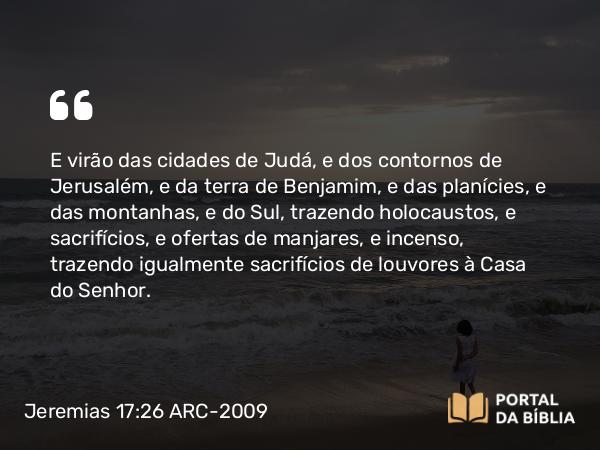 Jeremias 17:26 ARC-2009 - E virão das cidades de Judá, e dos contornos de Jerusalém, e da terra de Benjamim, e das planícies, e das montanhas, e do Sul, trazendo holocaustos, e sacrifícios, e ofertas de manjares, e incenso, trazendo igualmente sacrifícios de louvores à Casa do Senhor.