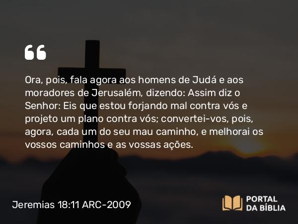 Jeremias 18:11 ARC-2009 - Ora, pois, fala agora aos homens de Judá e aos moradores de Jerusalém, dizendo: Assim diz o Senhor: Eis que estou forjando mal contra vós e projeto um plano contra vós; convertei-vos, pois, agora, cada um do seu mau caminho, e melhorai os vossos caminhos e as vossas ações.