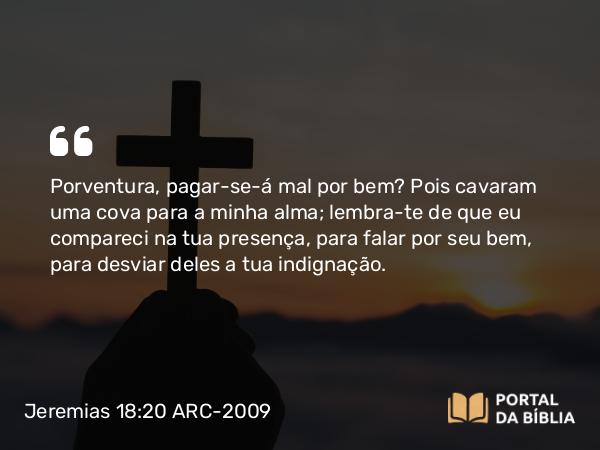 Jeremias 18:20 ARC-2009 - Porventura, pagar-se-á mal por bem? Pois cavaram uma cova para a minha alma; lembra-te de que eu compareci na tua presença, para falar por seu bem, para desviar deles a tua indignação.