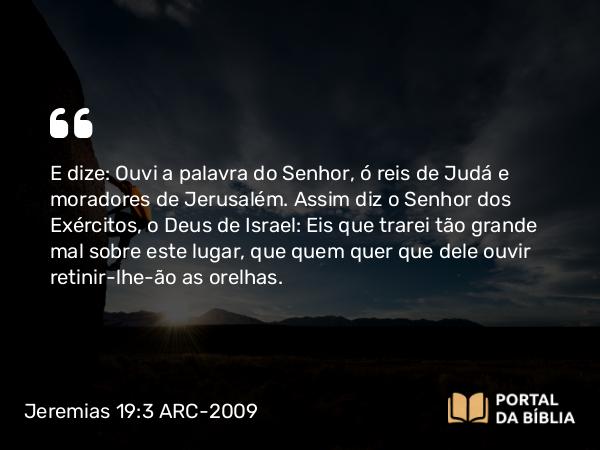 Jeremias 19:3 ARC-2009 - E dize: Ouvi a palavra do Senhor, ó reis de Judá e moradores de Jerusalém. Assim diz o Senhor dos Exércitos, o Deus de Israel: Eis que trarei tão grande mal sobre este lugar, que quem quer que dele ouvir retinir-lhe-ão as orelhas.