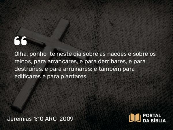 Jeremias 1:10 ARC-2009 - Olha, ponho-te neste dia sobre as nações e sobre os reinos, para arrancares, e para derribares, e para destruíres, e para arruinares; e também para edificares e para plantares.