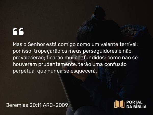 Jeremias 20:11-12 ARC-2009 - Mas o Senhor está comigo como um valente terrível; por isso, tropeçarão os meus perseguidores e não prevalecerão; ficarão mui confundidos; como não se houveram prudentemente, terão uma confusão perpétua, que nunca se esquecerá.