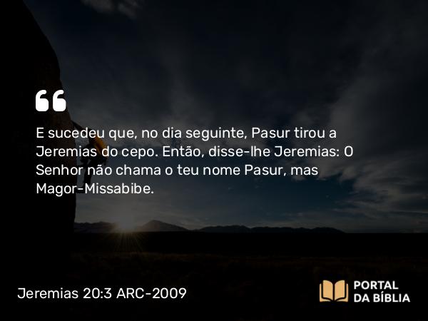 Jeremias 20:3 ARC-2009 - E sucedeu que, no dia seguinte, Pasur tirou a Jeremias do cepo. Então, disse-lhe Jeremias: O Senhor não chama o teu nome Pasur, mas Magor-Missabibe.