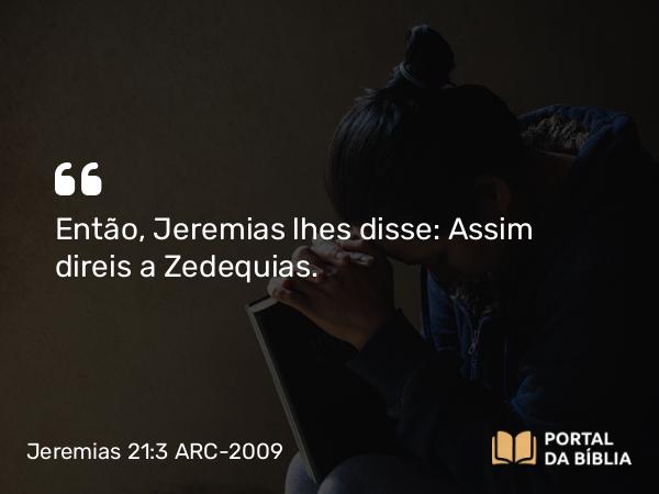 Jeremias 21:3 ARC-2009 - Então, Jeremias lhes disse: Assim direis a Zedequias.