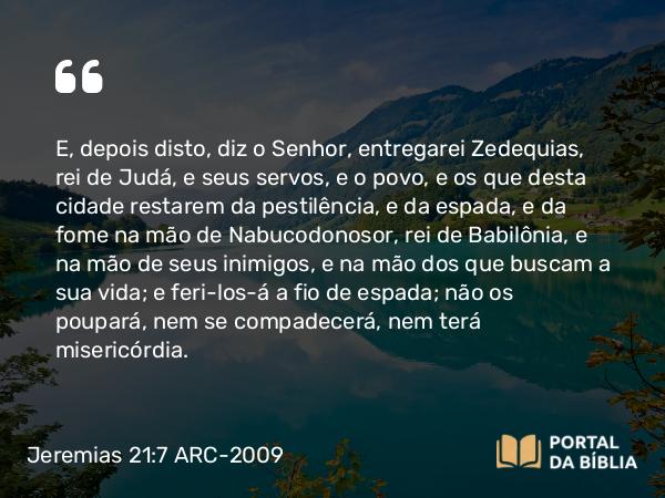 Jeremias 21:7 ARC-2009 - E, depois disto, diz o Senhor, entregarei Zedequias, rei de Judá, e seus servos, e o povo, e os que desta cidade restarem da pestilência, e da espada, e da fome na mão de Nabucodonosor, rei de Babilônia, e na mão de seus inimigos, e na mão dos que buscam a sua vida; e feri-los-á a fio de espada; não os poupará, nem se compadecerá, nem terá misericórdia.