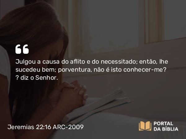 Jeremias 22:16 ARC-2009 - Julgou a causa do aflito e do necessitado; então, lhe sucedeu bem; porventura, não é isto conhecer-me? — diz o Senhor.