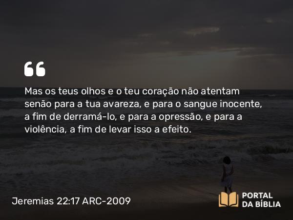 Jeremias 22:17 ARC-2009 - Mas os teus olhos e o teu coração não atentam senão para a tua avareza, e para o sangue inocente, a fim de derramá-lo, e para a opressão, e para a violência, a fim de levar isso a efeito.