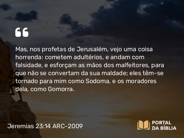 Jeremias 23:14 ARC-2009 - Mas, nos profetas de Jerusalém, vejo uma coisa horrenda: cometem adultérios, e andam com falsidade, e esforçam as mãos dos malfeitores, para que não se convertam da sua maldade; eles têm-se tornado para mim como Sodoma, e os moradores dela, como Gomorra.