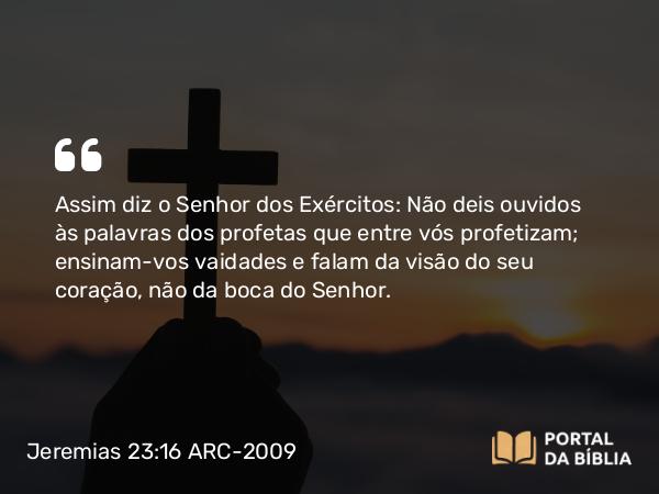 Jeremias 23:16 ARC-2009 - Assim diz o Senhor dos Exércitos: Não deis ouvidos às palavras dos profetas que entre vós profetizam; ensinam-vos vaidades e falam da visão do seu coração, não da boca do Senhor.