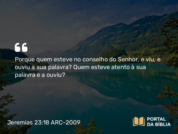 Jeremias 23:18 ARC-2009 - Porque quem esteve no conselho do Senhor, e viu, e ouviu a sua palavra? Quem esteve atento à sua palavra e a ouviu?