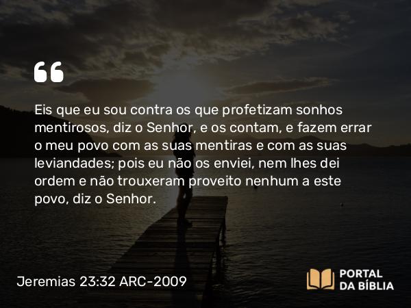 Jeremias 23:32 ARC-2009 - Eis que eu sou contra os que profetizam sonhos mentirosos, diz o Senhor, e os contam, e fazem errar o meu povo com as suas mentiras e com as suas leviandades; pois eu não os enviei, nem lhes dei ordem e não trouxeram proveito nenhum a este povo, diz o Senhor.