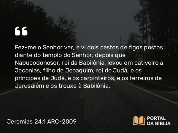 Jeremias 24:1-10 ARC-2009 - Fez-me o Senhor ver, e vi dois cestos de figos postos diante do templo do Senhor, depois que Nabucodonosor, rei da Babilônia, levou em cativeiro a Jeconias, filho de Jeoaquim, rei de Judá, e os príncipes de Judá, e os carpinteiros, e os ferreiros de Jerusalém e os trouxe à Babilônia.