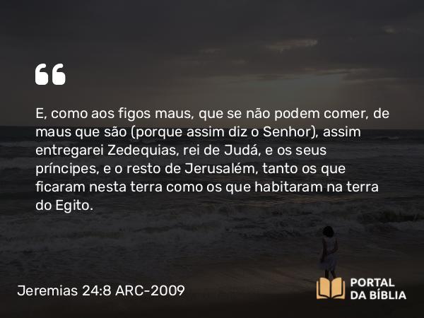 Jeremias 24:8 ARC-2009 - E, como aos figos maus, que se não podem comer, de maus que são (porque assim diz o Senhor), assim entregarei Zedequias, rei de Judá, e os seus príncipes, e o resto de Jerusalém, tanto os que ficaram nesta terra como os que habitaram na terra do Egito.