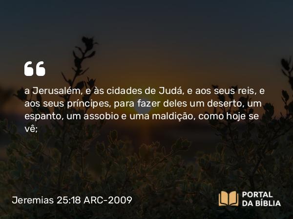 Jeremias 25:18 ARC-2009 - a Jerusalém, e às cidades de Judá, e aos seus reis, e aos seus príncipes, para fazer deles um deserto, um espanto, um assobio e uma maldição, como hoje se vê;