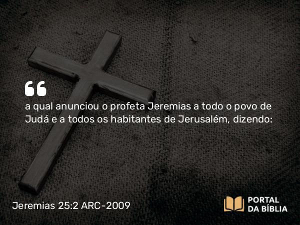 Jeremias 25:2 ARC-2009 - a qual anunciou o profeta Jeremias a todo o povo de Judá e a todos os habitantes de Jerusalém, dizendo: