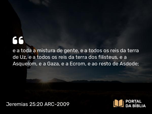 Jeremias 25:20 ARC-2009 - e a toda a mistura de gente, e a todos os reis da terra de Uz, e a todos os reis da terra dos filisteus, e a Asquelom, e a Gaza, e a Ecrom, e ao resto de Asdode;