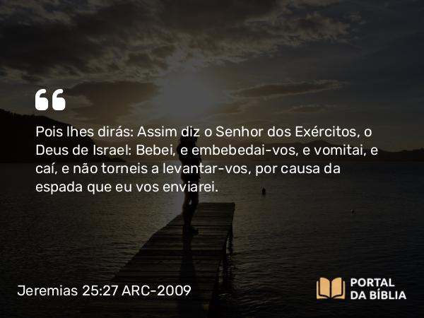 Jeremias 25:27 ARC-2009 - Pois lhes dirás: Assim diz o Senhor dos Exércitos, o Deus de Israel: Bebei, e embebedai-vos, e vomitai, e caí, e não torneis a levantar-vos, por causa da espada que eu vos enviarei.