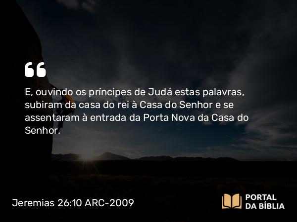 Jeremias 26:10 ARC-2009 - E, ouvindo os príncipes de Judá estas palavras, subiram da casa do rei à Casa do Senhor e se assentaram à entrada da Porta Nova da Casa do Senhor.