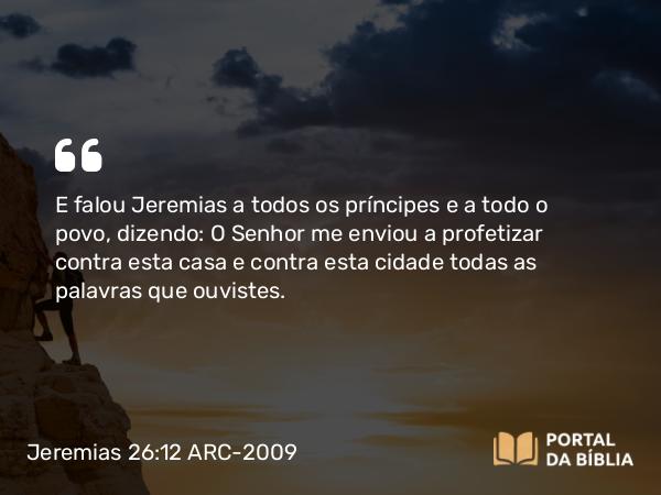 Jeremias 26:12 ARC-2009 - E falou Jeremias a todos os príncipes e a todo o povo, dizendo: O Senhor me enviou a profetizar contra esta casa e contra esta cidade todas as palavras que ouvistes.