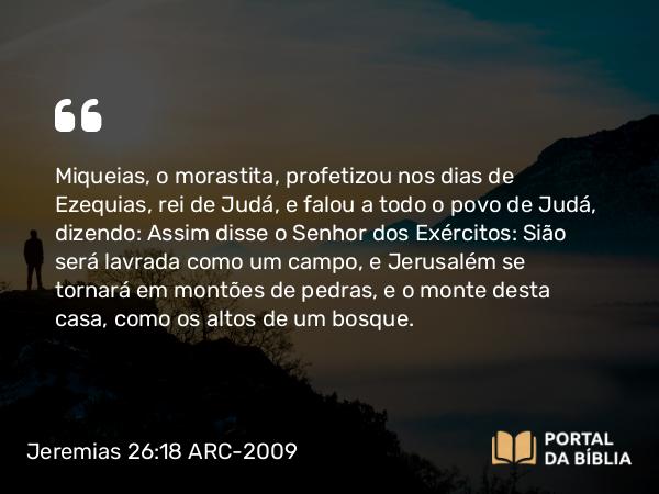 Jeremias 26:18-19 ARC-2009 - Miqueias, o morastita, profetizou nos dias de Ezequias, rei de Judá, e falou a todo o povo de Judá, dizendo: Assim disse o Senhor dos Exércitos: Sião será lavrada como um campo, e Jerusalém se tornará em montões de pedras, e o monte desta casa, como os altos de um bosque.