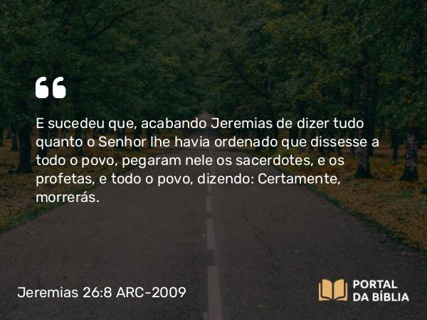 Jeremias 26:8 ARC-2009 - E sucedeu que, acabando Jeremias de dizer tudo quanto o Senhor lhe havia ordenado que dissesse a todo o povo, pegaram nele os sacerdotes, e os profetas, e todo o povo, dizendo: Certamente, morrerás.