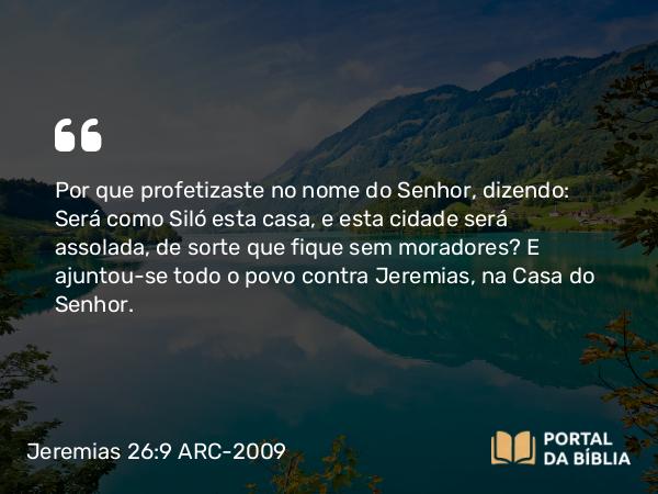 Jeremias 26:9 ARC-2009 - Por que profetizaste no nome do Senhor, dizendo: Será como Siló esta casa, e esta cidade será assolada, de sorte que fique sem moradores? E ajuntou-se todo o povo contra Jeremias, na Casa do Senhor.