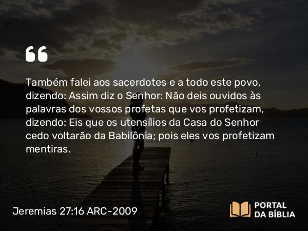 Jeremias 27:16 ARC-2009 - Também falei aos sacerdotes e a todo este povo, dizendo: Assim diz o Senhor: Não deis ouvidos às palavras dos vossos profetas que vos profetizam, dizendo: Eis que os utensílios da Casa do Senhor cedo voltarão da Babilônia; pois eles vos profetizam mentiras.