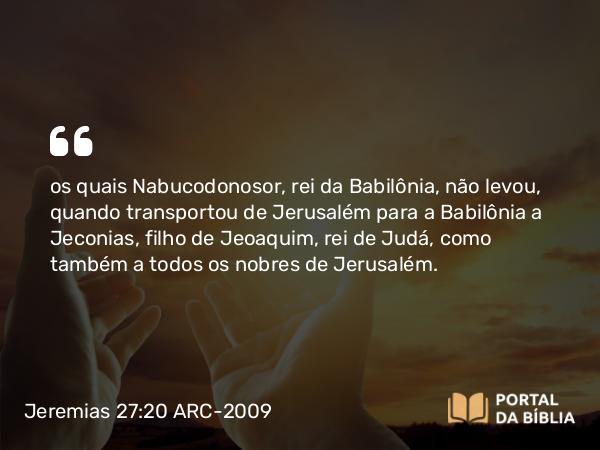 Jeremias 27:20 ARC-2009 - os quais Nabucodonosor, rei da Babilônia, não levou, quando transportou de Jerusalém para a Babilônia a Jeconias, filho de Jeoaquim, rei de Judá, como também a todos os nobres de Jerusalém.