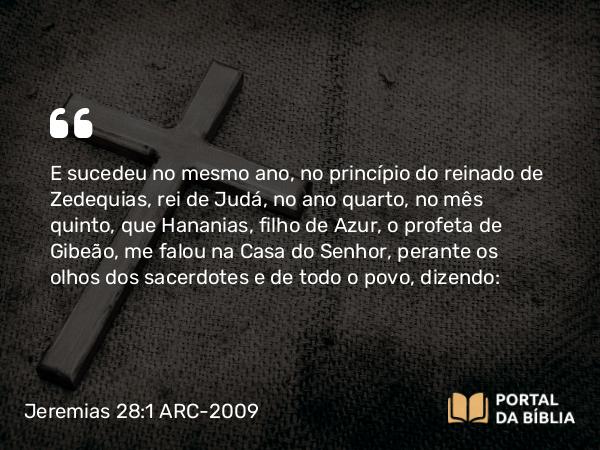 Jeremias 28:1-17 ARC-2009 - E sucedeu no mesmo ano, no princípio do reinado de Zedequias, rei de Judá, no ano quarto, no mês quinto, que Hananias, filho de Azur, o profeta de Gibeão, me falou na Casa do Senhor, perante os olhos dos sacerdotes e de todo o povo, dizendo: