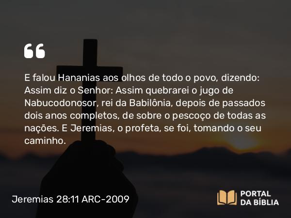 Jeremias 28:11 ARC-2009 - E falou Hananias aos olhos de todo o povo, dizendo: Assim diz o Senhor: Assim quebrarei o jugo de Nabucodonosor, rei da Babilônia, depois de passados dois anos completos, de sobre o pescoço de todas as nações. E Jeremias, o profeta, se foi, tomando o seu caminho.