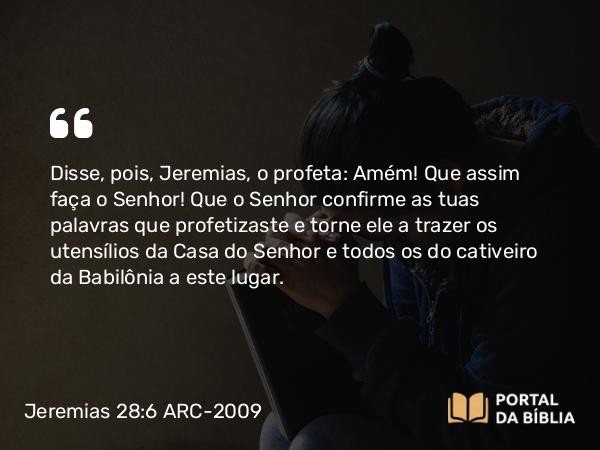 Jeremias 28:6 ARC-2009 - Disse, pois, Jeremias, o profeta: Amém! Que assim faça o Senhor! Que o Senhor confirme as tuas palavras que profetizaste e torne ele a trazer os utensílios da Casa do Senhor e todos os do cativeiro da Babilônia a este lugar.