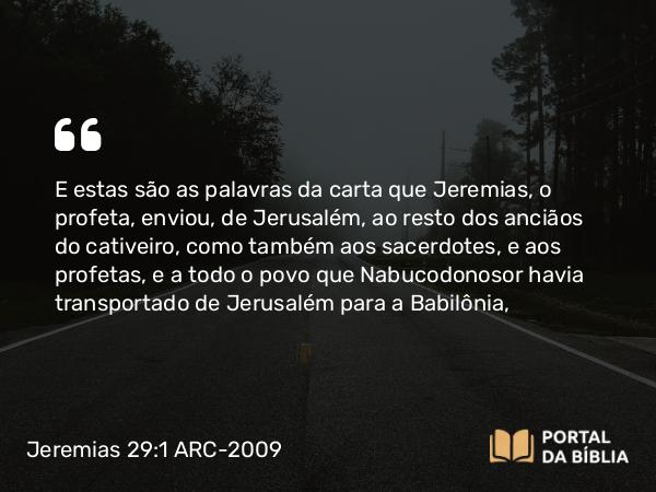 Jeremias 29:1 ARC-2009 - E estas são as palavras da carta que Jeremias, o profeta, enviou, de Jerusalém, ao resto dos anciãos do cativeiro, como também aos sacerdotes, e aos profetas, e a todo o povo que Nabucodonosor havia transportado de Jerusalém para a Babilônia,