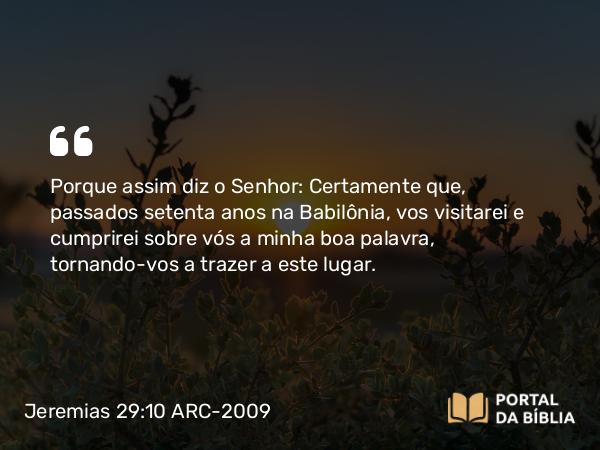 Jeremias 29:10 ARC-2009 - Porque assim diz o Senhor: Certamente que, passados setenta anos na Babilônia, vos visitarei e cumprirei sobre vós a minha boa palavra, tornando-vos a trazer a este lugar.