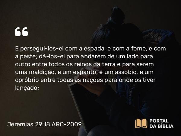 Jeremias 29:18 ARC-2009 - E persegui-los-ei com a espada, e com a fome, e com a peste; dá-los-ei para andarem de um lado para outro entre todos os reinos da terra e para serem uma maldição, e um espanto, e um assobio, e um opróbrio entre todas as nações para onde os tiver lançado;