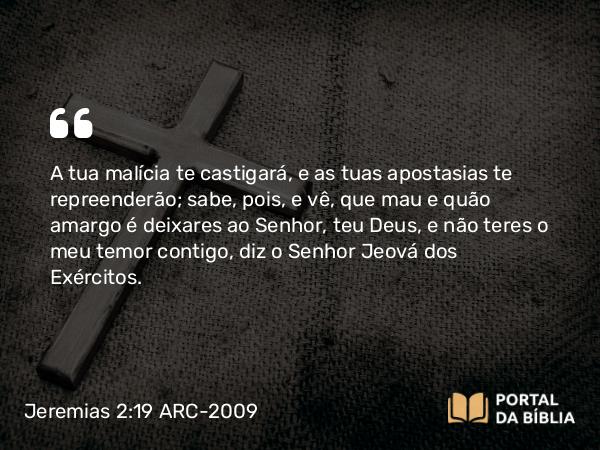 Jeremias 2:19 ARC-2009 - A tua malícia te castigará, e as tuas apostasias te repreenderão; sabe, pois, e vê, que mau e quão amargo é deixares ao Senhor, teu Deus, e não teres o meu temor contigo, diz o Senhor Jeová dos Exércitos.