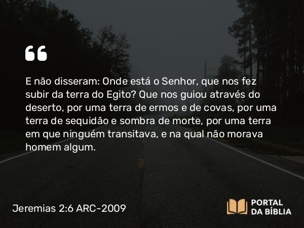 Jeremias 2:6 ARC-2009 - E não disseram: Onde está o Senhor, que nos fez subir da terra do Egito? Que nos guiou através do deserto, por uma terra de ermos e de covas, por uma terra de sequidão e sombra de morte, por uma terra em que ninguém transitava, e na qual não morava homem algum.