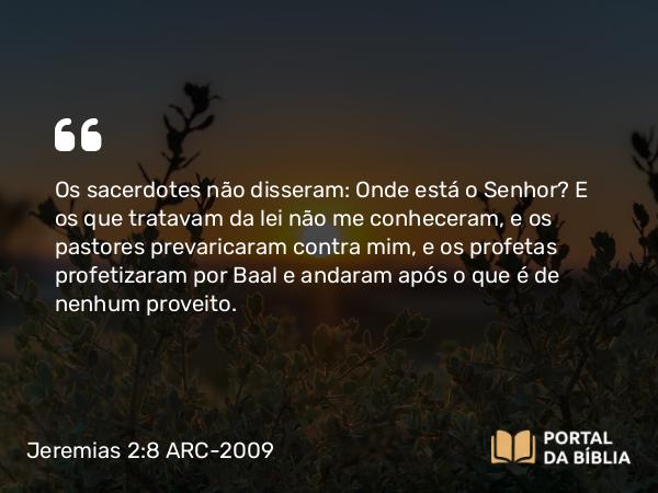 Jeremias 2:8 ARC-2009 - Os sacerdotes não disseram: Onde está o Senhor? E os que tratavam da lei não me conheceram, e os pastores prevaricaram contra mim, e os profetas profetizaram por Baal e andaram após o que é de nenhum proveito.